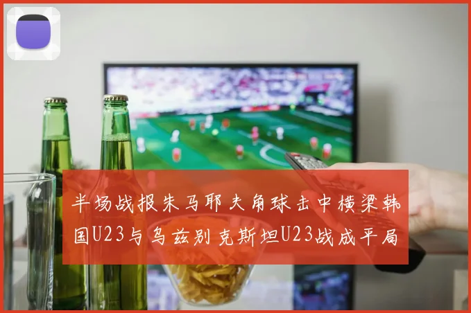 半场战报朱马耶夫角球击中横梁韩国U23与乌兹别克斯坦U23战成平局