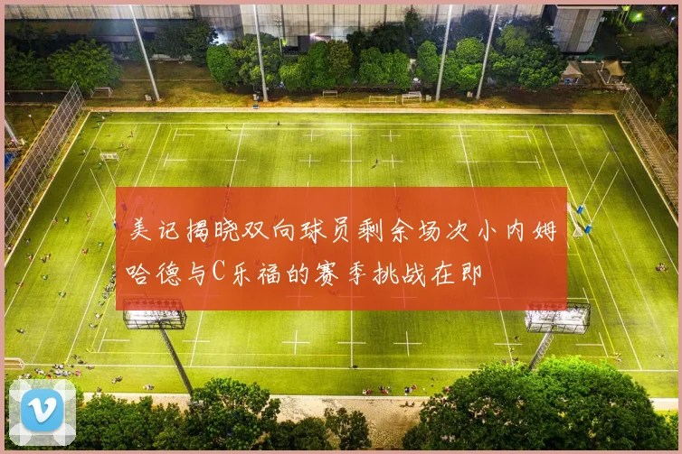 美记揭晓双向球员剩余场次小内姆哈德与C乐福的赛季挑战在即