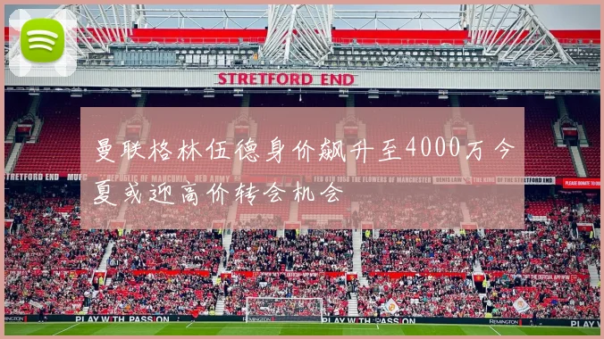 曼联格林伍德身价飙升至4000万今夏或迎高价转会机会