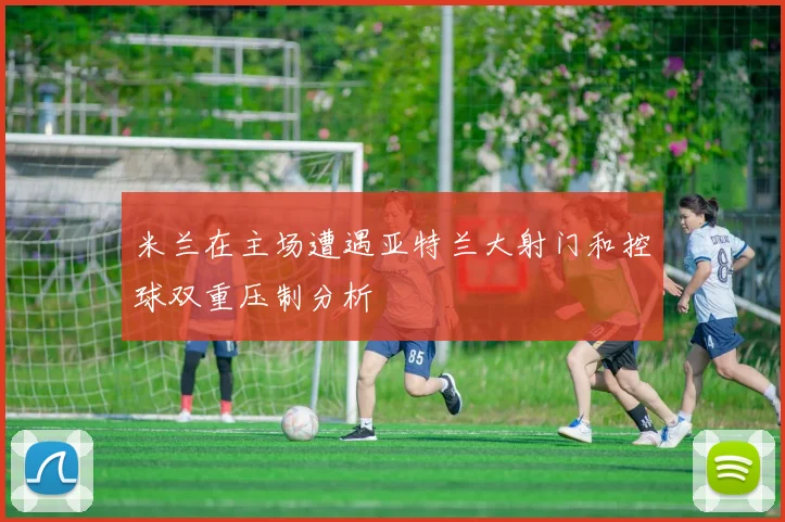 米兰在主场遭遇亚特兰大射门和控球双重压制分析