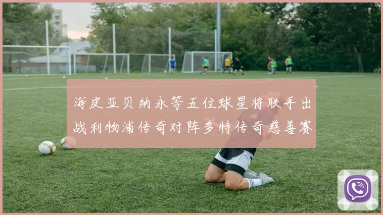 海皮亚贝纳永等五位球星将联手出战利物浦传奇对阵多特传奇慈善赛