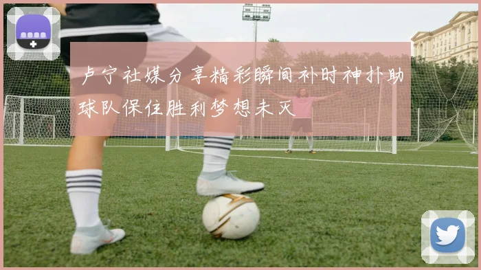 卢宁社媒分享精彩瞬间补时神扑助球队保住胜利梦想未灭