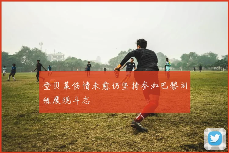 登贝莱伤情未愈仍坚持参加巴黎训练展现斗志