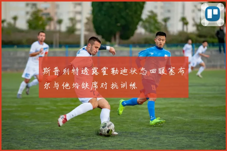 斯普利特透露霍勒迪状态回暖塞布尔与他均缺席对抗训练