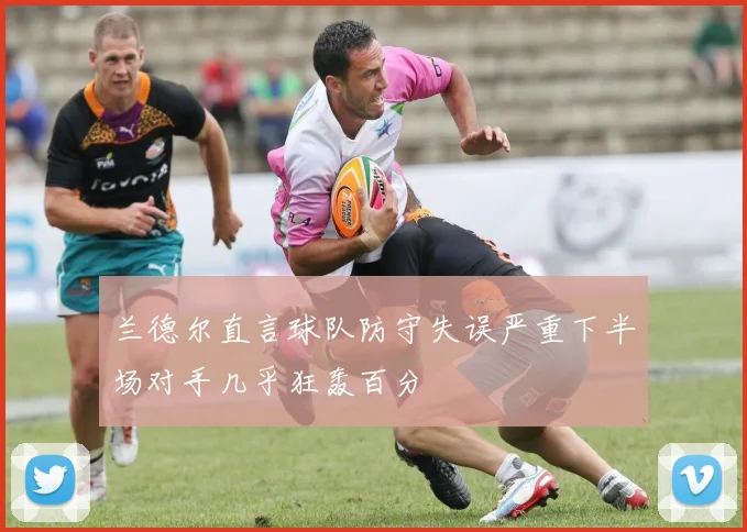 兰德尔直言球队防守失误严重下半场对手几乎狂轰百分