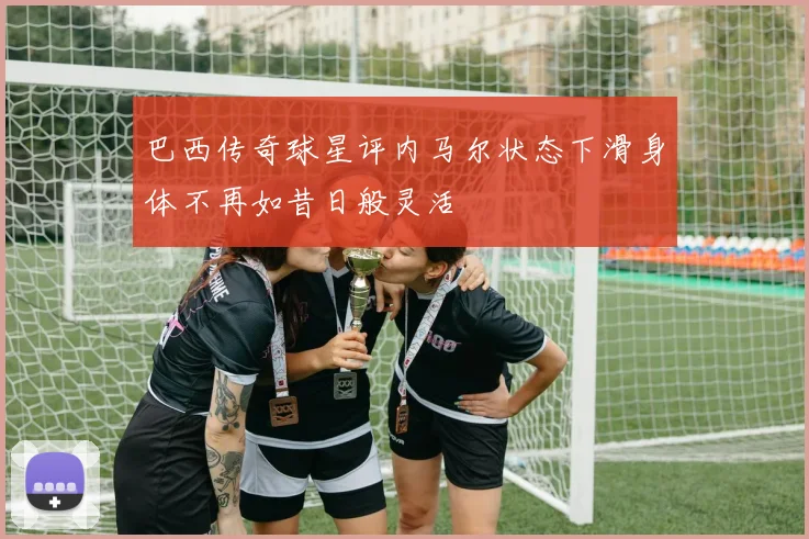 巴西传奇球星评内马尔状态下滑身体不再如昔日般灵活