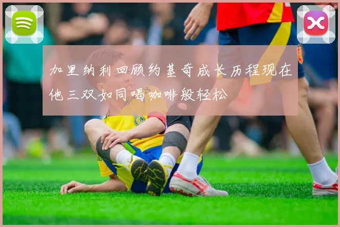 加里纳利回顾约基奇成长历程现在他三双如同喝咖啡般轻松