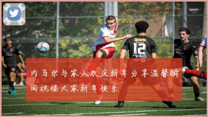 内马尔与家人欢庆新年分享温馨瞬间祝福大家新年快乐