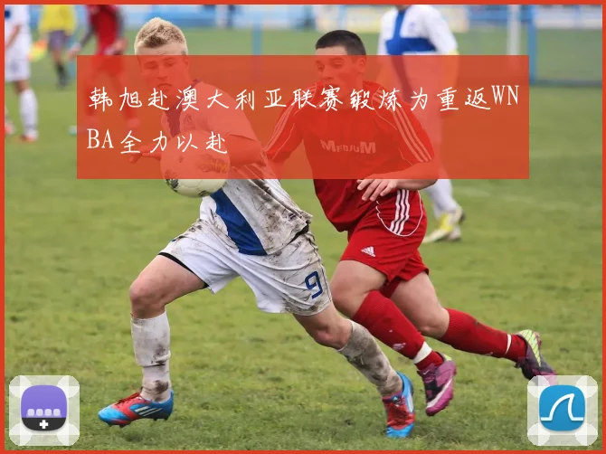 韩旭赴澳大利亚联赛锻炼为重返WNBA全力以赴