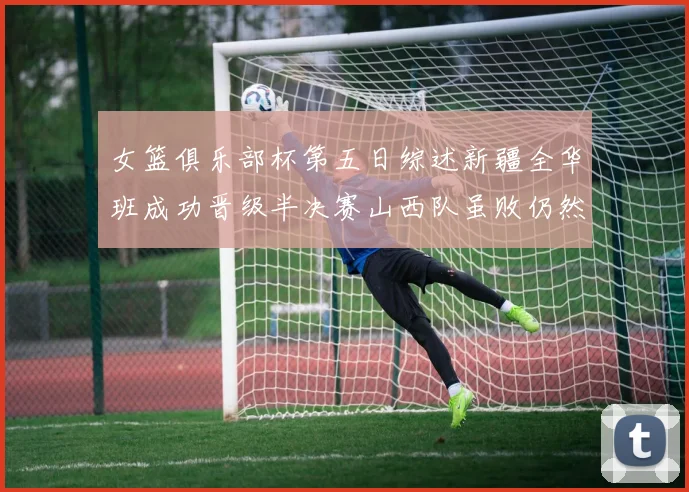 女篮俱乐部杯第五日综述新疆全华班成功晋级半决赛山西队虽败仍然晋级