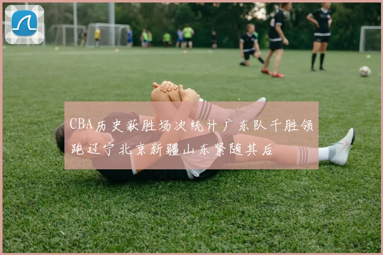 CBA历史获胜场次统计广东队千胜领跑辽宁北京新疆山东紧随其后