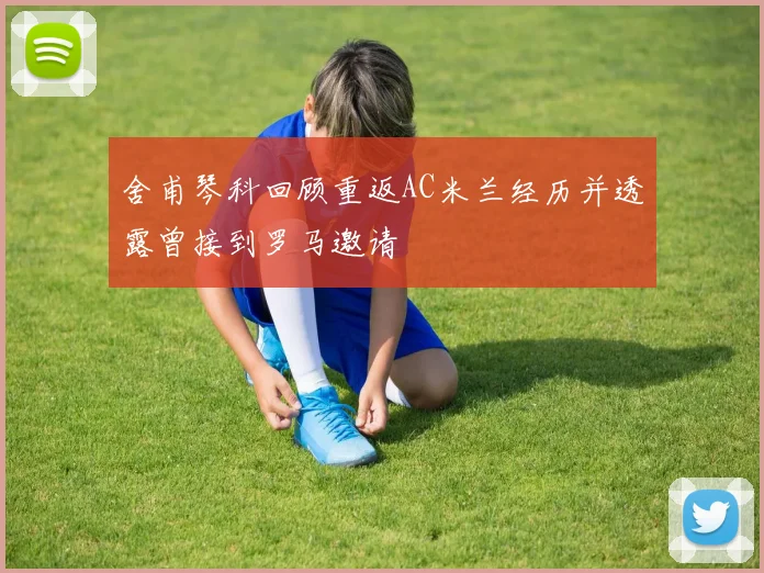 舍甫琴科回顾重返AC米兰经历并透露曾接到罗马邀请